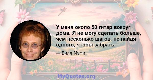 У меня около 50 гитар вокруг дома. Я не могу сделать больше, чем несколько шагов, не найдя одного, чтобы забрать.