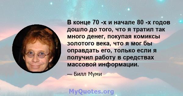 В конце 70 -х и начале 80 -х годов дошло до того, что я тратил так много денег, покупая комиксы золотого века, что я мог бы оправдать его, только если я получил работу в средствах массовой информации.