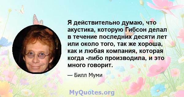 Я действительно думаю, что акустика, которую Гибсон делал в течение последних десяти лет или около того, так же хороша, как и любая компания, которая когда -либо производила, и это много говорит.