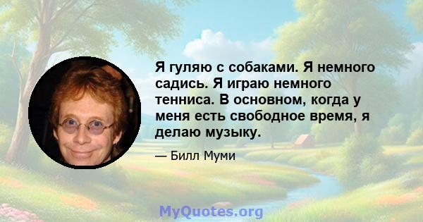 Я гуляю с собаками. Я немного садись. Я играю немного тенниса. В основном, когда у меня есть свободное время, я делаю музыку.