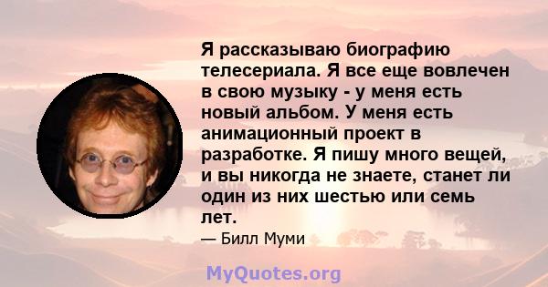 Я рассказываю биографию телесериала. Я все еще вовлечен в свою музыку - у меня есть новый альбом. У меня есть анимационный проект в разработке. Я пишу много вещей, и вы никогда не знаете, станет ли один из них шестью