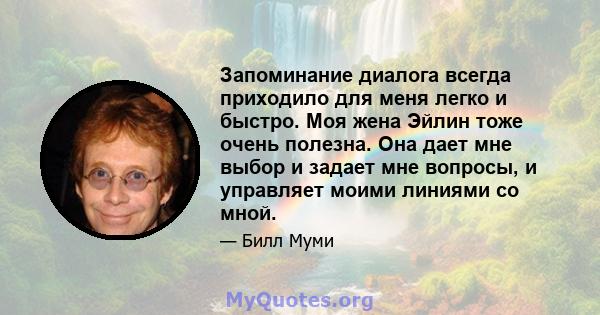 Запоминание диалога всегда приходило для меня легко и быстро. Моя жена Эйлин тоже очень полезна. Она дает мне выбор и задает мне вопросы, и управляет моими линиями со мной.