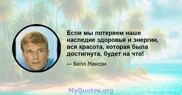 Если мы потеряем наше наследие здоровья и энергии, вся красота, которая была достигнута, будет на что!