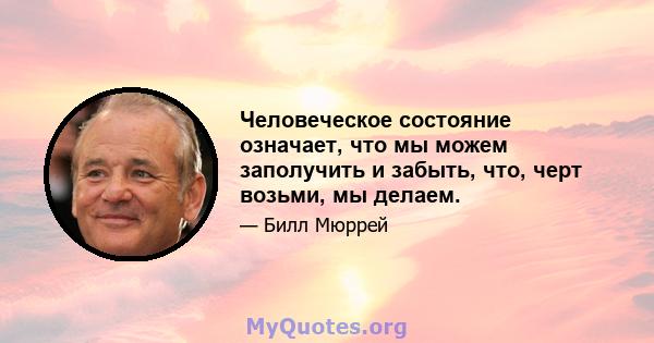 Человеческое состояние означает, что мы можем заполучить и забыть, что, черт возьми, мы делаем.