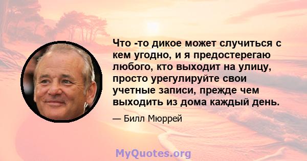 Что -то дикое может случиться с кем угодно, и я предостерегаю любого, кто выходит на улицу, просто урегулируйте свои учетные записи, прежде чем выходить из дома каждый день.