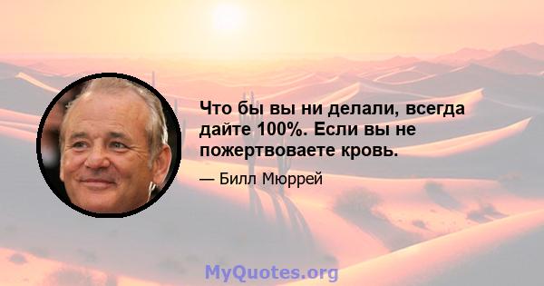 Что бы вы ни делали, всегда дайте 100%. Если вы не пожертвоваете кровь.