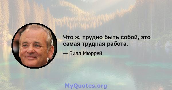 Что ж, трудно быть собой, это самая трудная работа.