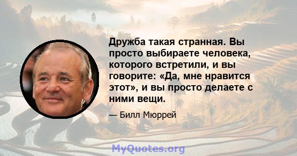 Дружба такая странная. Вы просто выбираете человека, которого встретили, и вы говорите: «Да, мне нравится этот», и вы просто делаете с ними вещи.