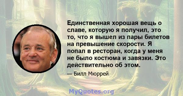 Единственная хорошая вещь о славе, которую я получил, это то, что я вышел из пары билетов на превышение скорости. Я попал в ресторан, когда у меня не было костюма и завязки. Это действительно об этом.