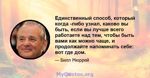 Единственный способ, который когда -либо узнал, каково вы быть, если вы лучше всего работаете над тем, чтобы быть вами как можно чаще, и продолжайте напоминать себе: вот где дом.