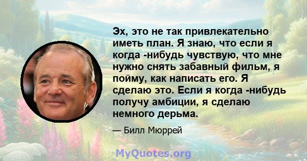 Эх, это не так привлекательно иметь план. Я знаю, что если я когда -нибудь чувствую, что мне нужно снять забавный фильм, я пойму, как написать его. Я сделаю это. Если я когда -нибудь получу амбиции, я сделаю немного