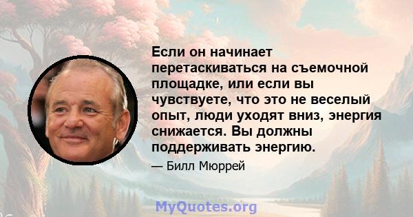 Если он начинает перетаскиваться на съемочной площадке, или если вы чувствуете, что это не веселый опыт, люди уходят вниз, энергия снижается. Вы должны поддерживать энергию.