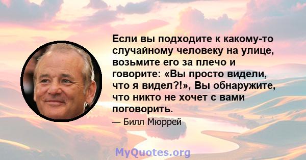 Если вы подходите к какому-то случайному человеку на улице, возьмите его за плечо и говорите: «Вы просто видели, что я видел?!», Вы обнаружите, что никто не хочет с вами поговорить.