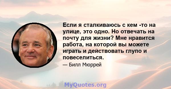 Если я сталкиваюсь с кем -то на улице, это одно. Но отвечать на почту для жизни? Мне нравится работа, на которой вы можете играть и действовать глупо и повеселиться.