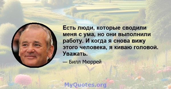 Есть люди, которые сводили меня с ума, но они выполнили работу. И когда я снова вижу этого человека, я киваю головой. Уважать.