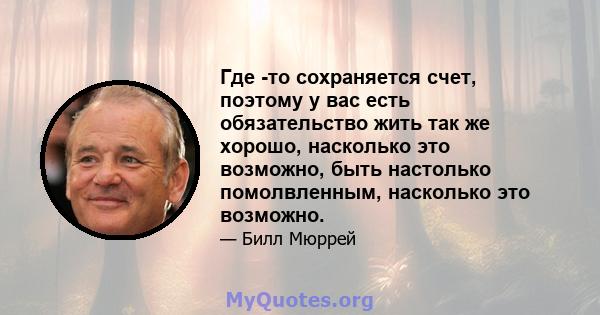 Где -то сохраняется счет, поэтому у вас есть обязательство жить так же хорошо, насколько это возможно, быть настолько помолвленным, насколько это возможно.