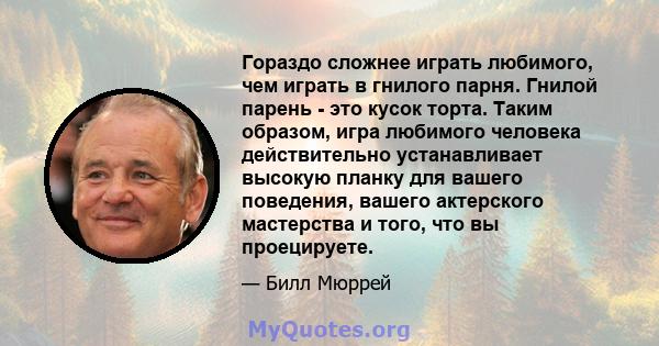 Гораздо сложнее играть любимого, чем играть в гнилого парня. Гнилой парень - это кусок торта. Таким образом, игра любимого человека действительно устанавливает высокую планку для вашего поведения, вашего актерского