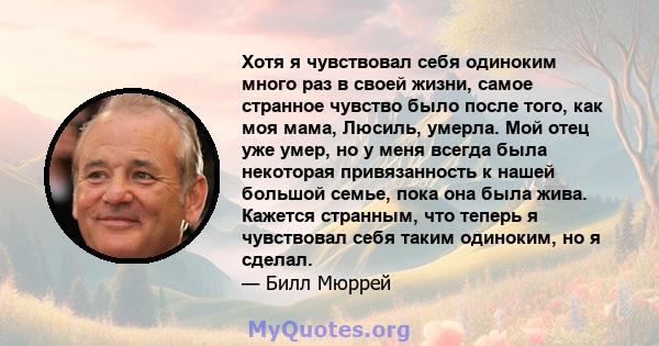 Хотя я чувствовал себя одиноким много раз в своей жизни, самое странное чувство было после того, как моя мама, Люсиль, умерла. Мой отец уже умер, но у меня всегда была некоторая привязанность к нашей большой семье, пока 