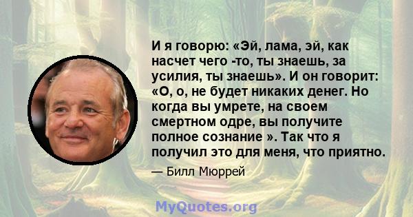 И я говорю: «Эй, лама, эй, как насчет чего -то, ты знаешь, за усилия, ты знаешь». И он говорит: «О, о, не будет никаких денег. Но когда вы умрете, на своем смертном одре, вы получите полное сознание ». Так что я получил 