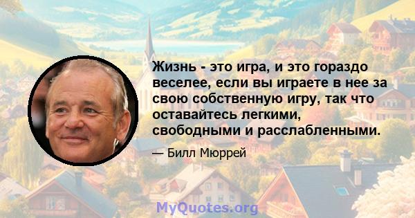 Жизнь - это игра, и это гораздо веселее, если вы играете в нее за свою собственную игру, так что оставайтесь легкими, свободными и расслабленными.