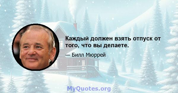 Каждый должен взять отпуск от того, что вы делаете.