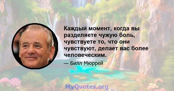 Каждый момент, когда вы разделяете чужую боль, чувствуете то, что они чувствуют, делает вас более человеческим.