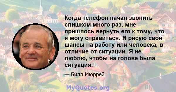 Когда телефон начал звонить слишком много раз, мне пришлось вернуть его к тому, что я могу справиться. Я рисую свои шансы на работу или человека, в отличие от ситуации. Я не люблю, чтобы на голове была ситуация.