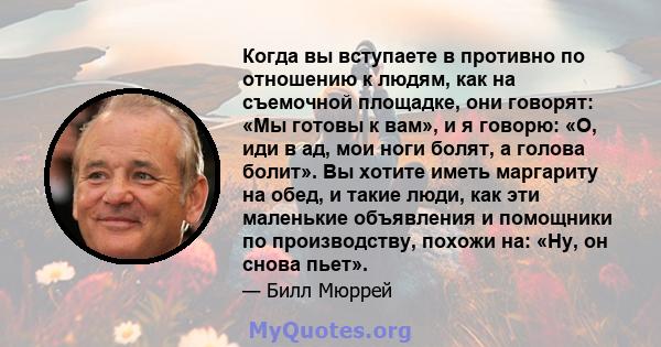 Когда вы вступаете в противно по отношению к людям, как на съемочной площадке, они говорят: «Мы готовы к вам», и я говорю: «О, иди в ад, мои ноги болят, а голова болит». Вы хотите иметь маргариту на обед, и такие люди,