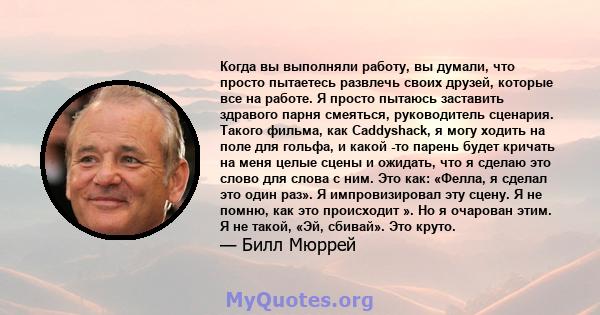 Когда вы выполняли работу, вы думали, что просто пытаетесь развлечь своих друзей, которые все на работе. Я просто пытаюсь заставить здравого парня смеяться, руководитель сценария. Такого фильма, как Caddyshack, я могу