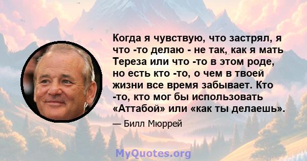 Когда я чувствую, что застрял, я что -то делаю - не так, как я мать Тереза ​​или что -то в этом роде, но есть кто -то, о чем в твоей жизни все время забывает. Кто -то, кто мог бы использовать «Аттабой» или «как ты