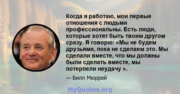 Когда я работаю, мои первые отношения с людьми профессиональны. Есть люди, которые хотят быть твоим другом сразу. Я говорю: «Мы не будем друзьями, пока не сделаем это. Мы сделали вместе, что мы должны были сделать