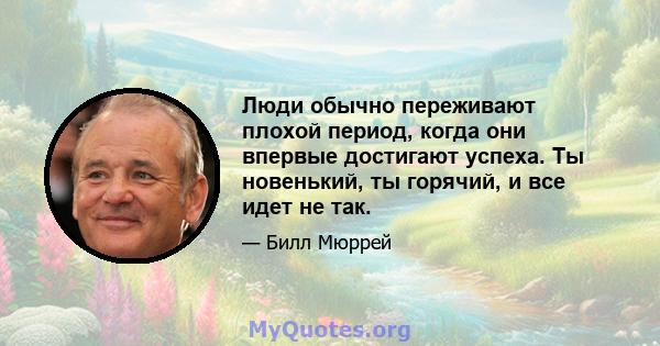 Люди обычно переживают плохой период, когда они впервые достигают успеха. Ты новенький, ты горячий, и все идет не так.