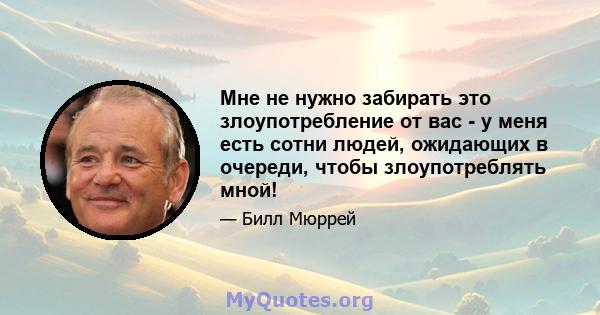 Мне не нужно забирать это злоупотребление от вас - у меня есть сотни людей, ожидающих в очереди, чтобы злоупотреблять мной!