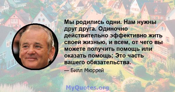 Мы родились одни. Нам нужны друг друга. Одиночно действительно эффективно жить своей жизнью, и всем, от чего вы можете получить помощь или оказать помощь; Это часть вашего обязательства.