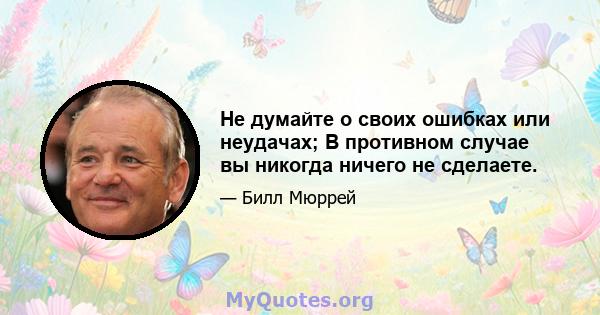 Не думайте о своих ошибках или неудачах; В противном случае вы никогда ничего не сделаете.