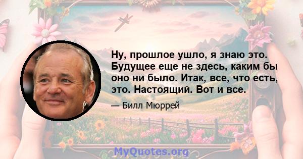 Ну, прошлое ушло, я знаю это. Будущее еще не здесь, каким бы оно ни было. Итак, все, что есть, это. Настоящий. Вот и все.