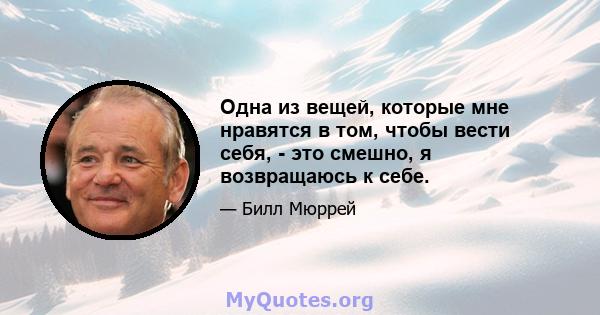 Одна из вещей, которые мне нравятся в том, чтобы вести себя, - это смешно, я возвращаюсь к себе.