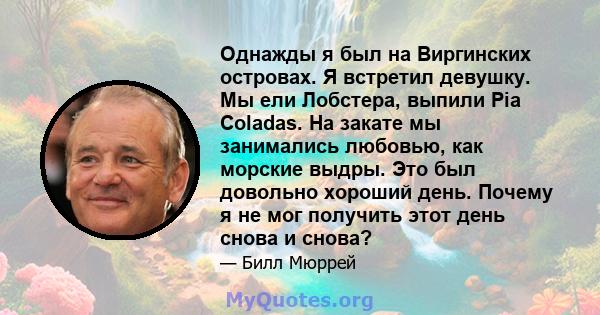 Однажды я был на Виргинских островах. Я встретил девушку. Мы ели Лобстера, выпили Pia Coladas. На закате мы занимались любовью, как морские выдры. Это был довольно хороший день. Почему я не мог получить этот день снова