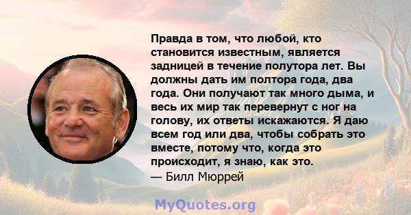 Правда в том, что любой, кто становится известным, является задницей в течение полутора лет. Вы должны дать им полтора года, два года. Они получают так много дыма, и весь их мир так перевернут с ног на голову, их ответы 