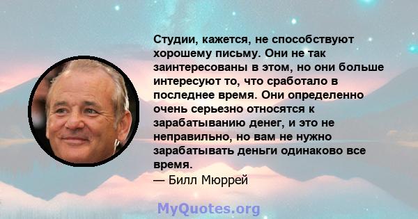 Студии, кажется, не способствуют хорошему письму. Они не так заинтересованы в этом, но они больше интересуют то, что сработало в последнее время. Они определенно очень серьезно относятся к зарабатыванию денег, и это не