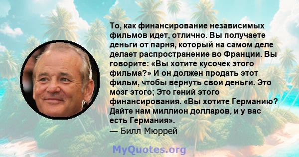 То, как финансирование независимых фильмов идет, отлично. Вы получаете деньги от парня, который на самом деле делает распространение во Франции. Вы говорите: «Вы хотите кусочек этого фильма?» И он должен продать этот