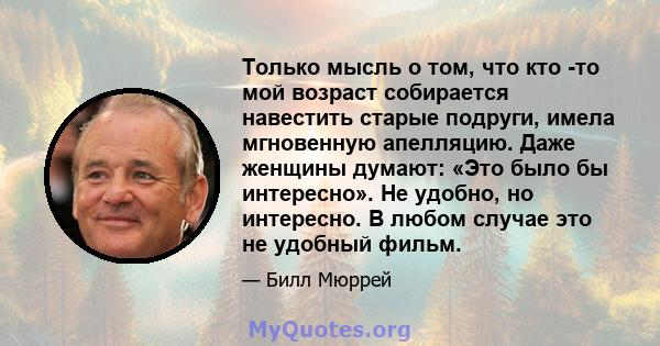 Только мысль о том, что кто -то мой возраст собирается навестить старые подруги, имела мгновенную апелляцию. Даже женщины думают: «Это было бы интересно». Не удобно, но интересно. В любом случае это не удобный фильм.