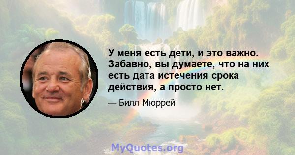 У меня есть дети, и это важно. Забавно, вы думаете, что на них есть дата истечения срока действия, а просто нет.