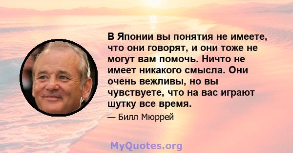 В Японии вы понятия не имеете, что они говорят, и они тоже не могут вам помочь. Ничто не имеет никакого смысла. Они очень вежливы, но вы чувствуете, что на вас играют шутку все время.