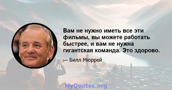 Вам не нужно иметь все эти фильмы, вы можете работать быстрее, и вам не нужна гигантская команда. Это здорово.