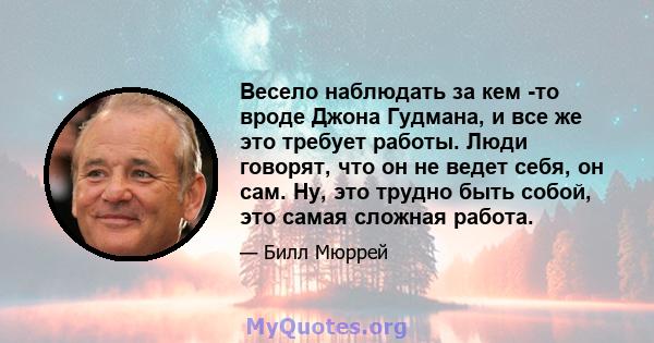 Весело наблюдать за кем -то вроде Джона Гудмана, и все же это требует работы. Люди говорят, что он не ведет себя, он сам. Ну, это трудно быть собой, это самая сложная работа.