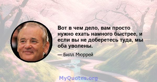 Вот в чем дело, вам просто нужно ехать намного быстрее, и если вы не доберетесь туда, мы оба уволены.