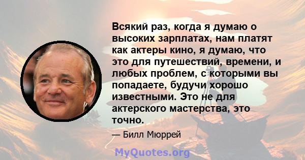 Всякий раз, когда я думаю о высоких зарплатах, нам платят как актеры кино, я думаю, что это для путешествий, времени, и любых проблем, с которыми вы попадаете, будучи хорошо известными. Это не для актерского мастерства, 