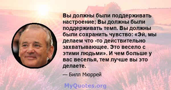 Вы должны были поддерживать настроение; Вы должны были поддерживать темп. Вы должны были сохранить чувство: «Эй, мы делаем что -то действительно захватывающее. Это весело с этими людьми». И чем больше у вас веселья, тем 