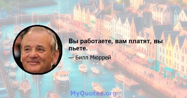 Вы работаете, вам платят, вы пьете.